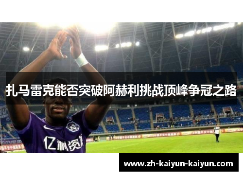 扎马雷克能否突破阿赫利挑战顶峰争冠之路